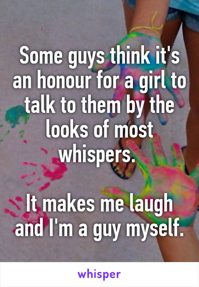 Some guys think it's an honour for a girl to talk to them by the looks of most whispers. 

It makes me laugh and I'm a guy myself.