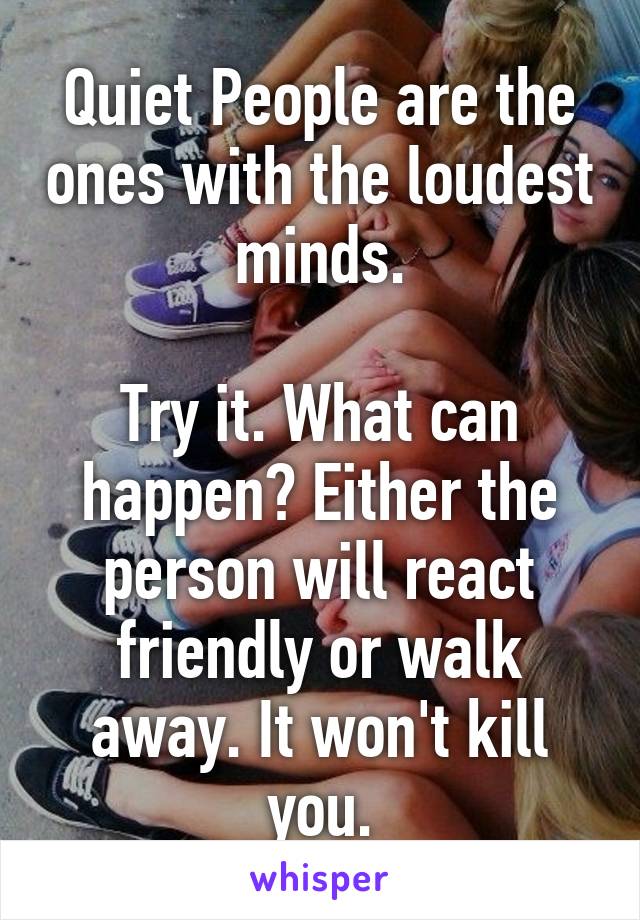 Quiet People are the ones with the loudest minds.

Try it. What can happen? Either the person will react friendly or walk away. It won't kill you.