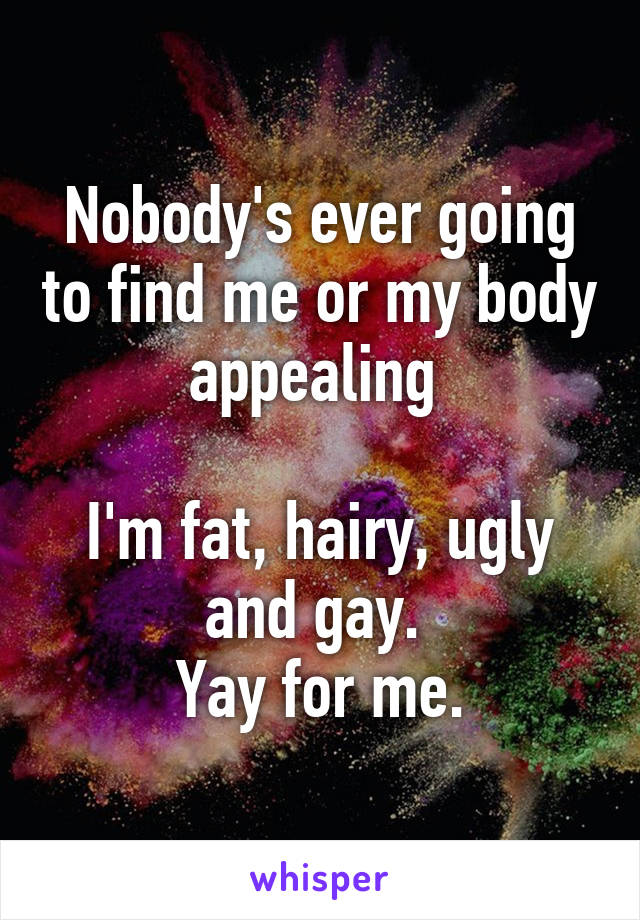 Nobody's ever going to find me or my body appealing 

I'm fat, hairy, ugly and gay. 
Yay for me.