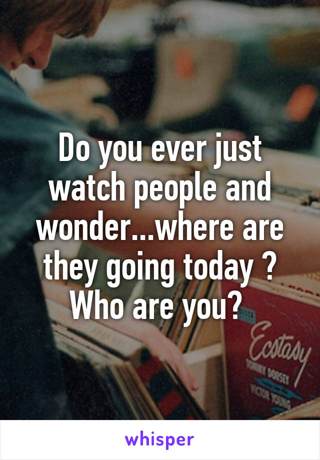 Do you ever just watch people and wonder...where are they going today ? Who are you? 