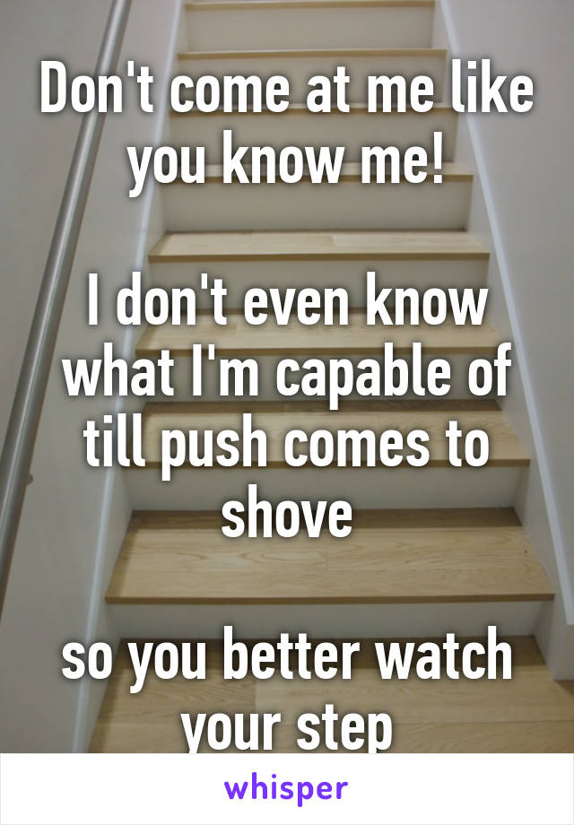 Don't come at me like you know me!

I don't even know what I'm capable of till push comes to shove

so you better watch your step