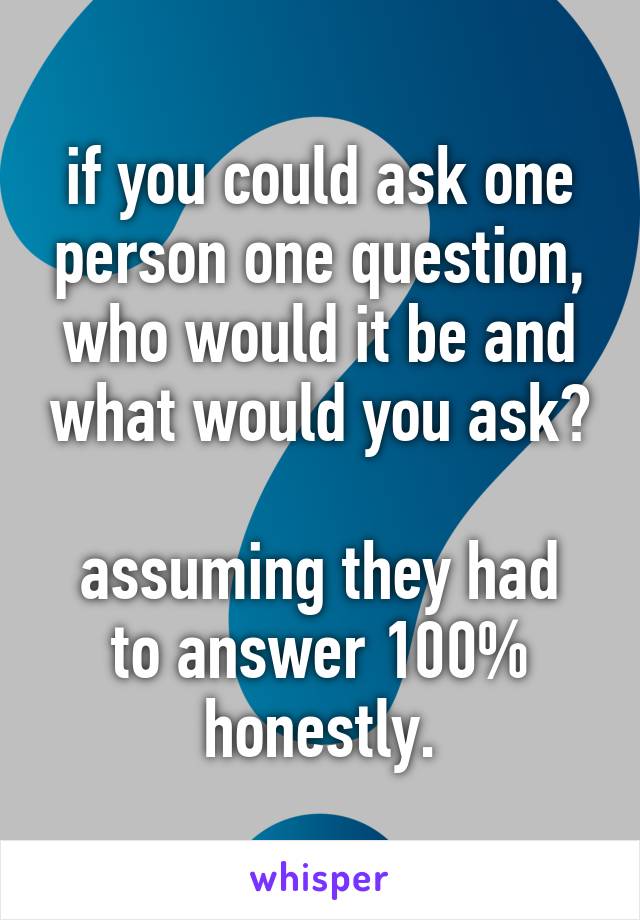 if you could ask one person one question, who would it be and what would you ask?

assuming they had to answer 100% honestly.