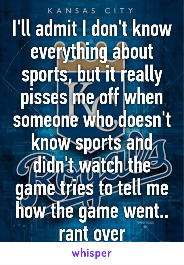 I'll admit I don't know everything about sports, but it really pisses me off when someone who doesn't know sports and didn't watch the game tries to tell me how the game went.. rant over