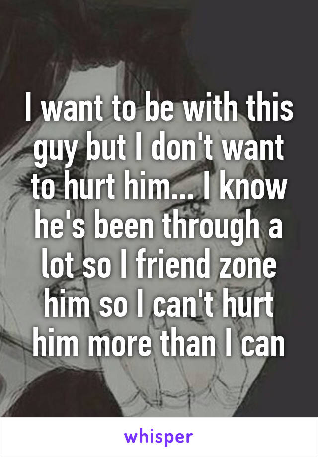 I want to be with this guy but I don't want to hurt him... I know he's been through a lot so I friend zone him so I can't hurt him more than I can