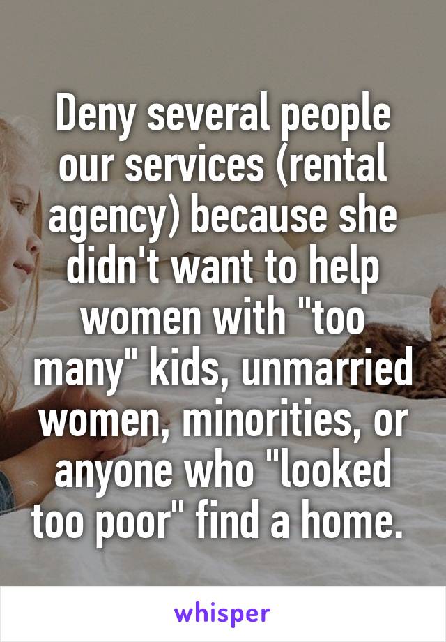 Deny several people our services (rental agency) because she didn't want to help women with "too many" kids, unmarried women, minorities, or anyone who "looked too poor" find a home. 