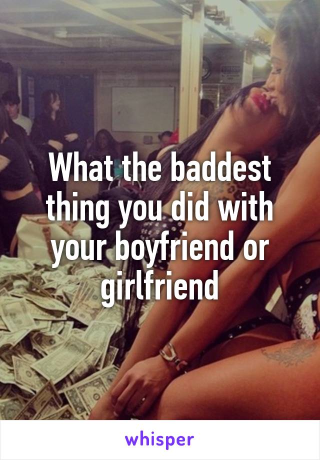 What the baddest thing you did with your boyfriend or girlfriend