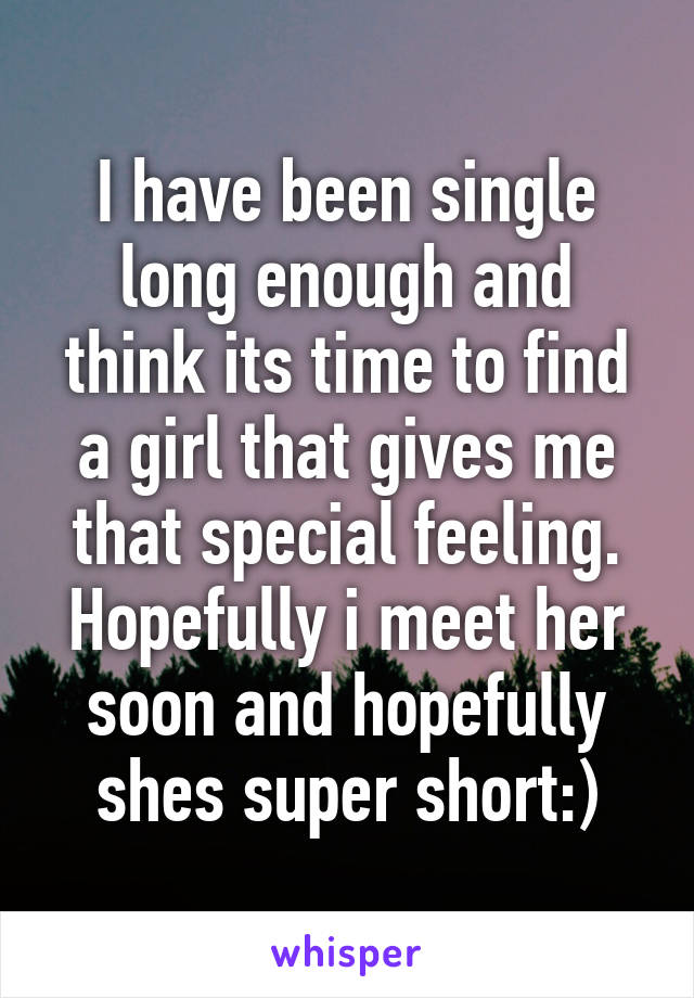 I have been single long enough and think its time to find a girl that gives me that special feeling. Hopefully i meet her soon and hopefully shes super short:)