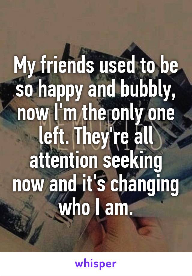 My friends used to be so happy and bubbly, now I'm the only one left. They're all attention seeking now and it's changing who I am.