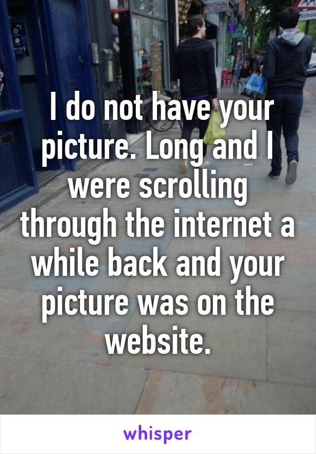  I do not have your picture. Long and I were scrolling through the internet a while back and your picture was on the website.