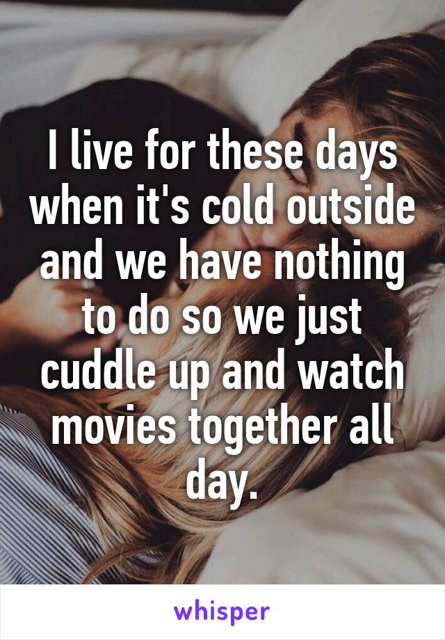 I live for these days when it's cold outside and we have nothing to do so we just cuddle up and watch movies together all day.