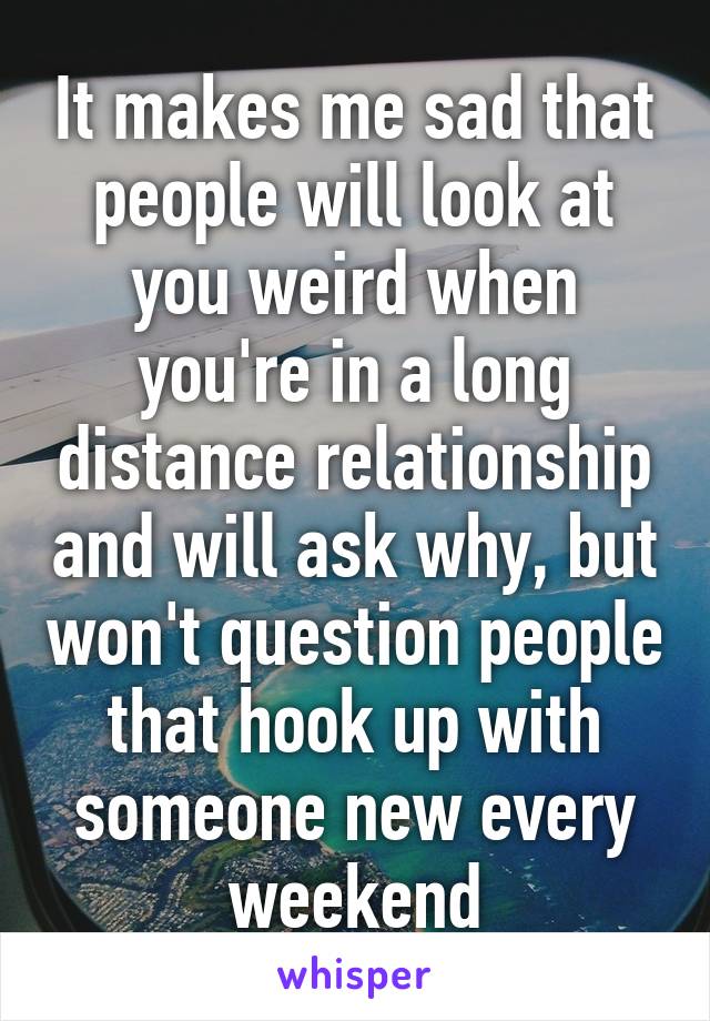 It makes me sad that people will look at you weird when you're in a long distance relationship and will ask why, but won't question people that hook up with someone new every weekend