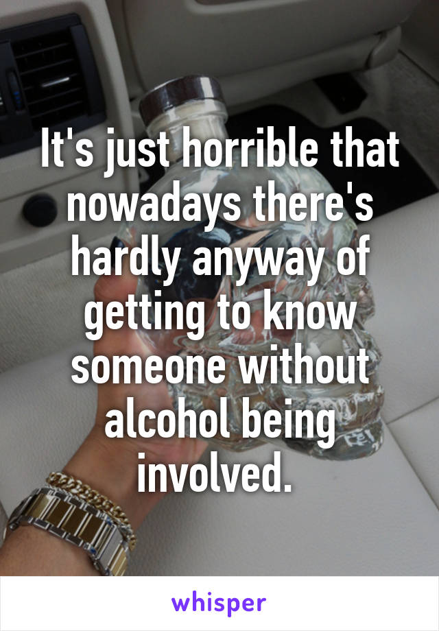 It's just horrible that nowadays there's hardly anyway of getting to know someone without alcohol being involved. 