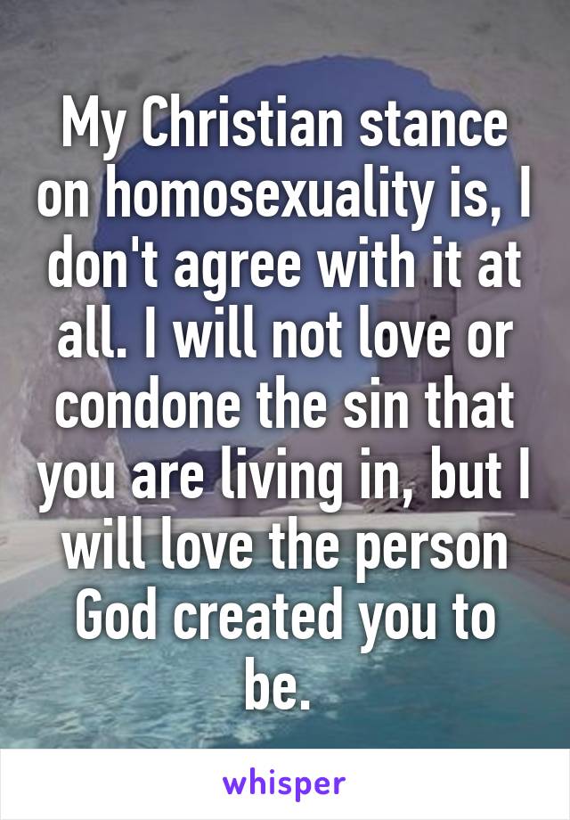 My Christian stance on homosexuality is, I don't agree with it at all. I will not love or condone the sin that you are living in, but I will love the person God created you to be. 