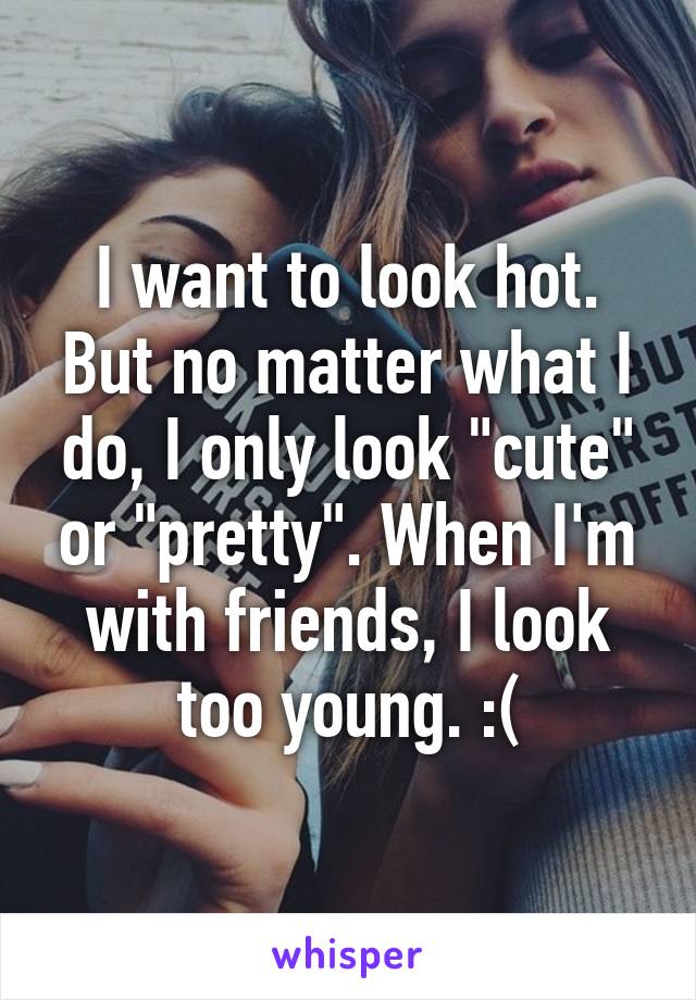 I want to look hot. But no matter what I do, I only look "cute" or "pretty". When I'm with friends, I look too young. :(