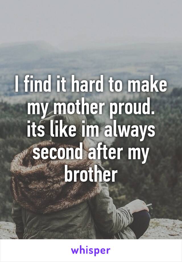 I find it hard to make my mother proud.
its like im always second after my brother