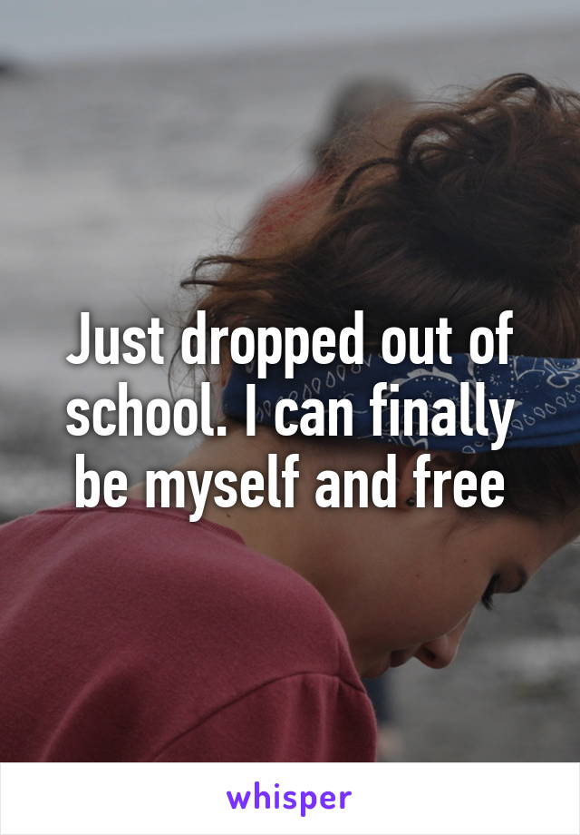 Just dropped out of school. I can finally be myself and free