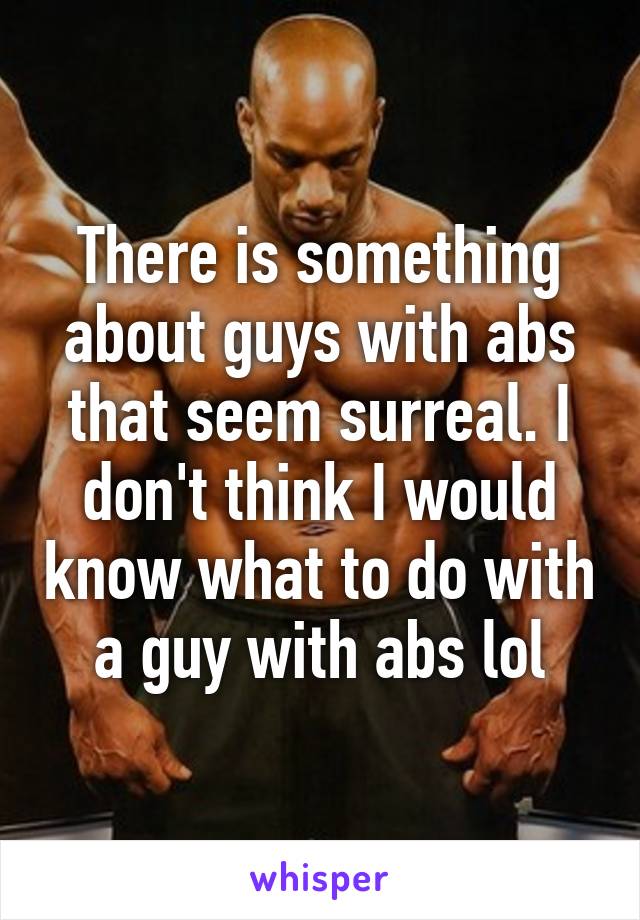 There is something about guys with abs that seem surreal. I don't think I would know what to do with a guy with abs lol