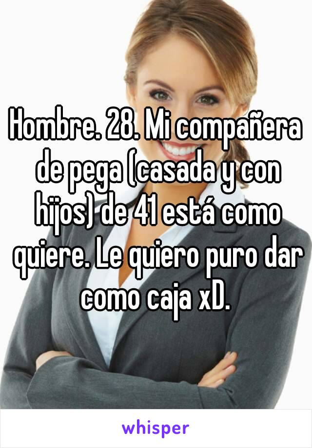 Hombre. 28. Mi compañera de pega (casada y con hijos) de 41 está como quiere. Le quiero puro dar como caja xD. 