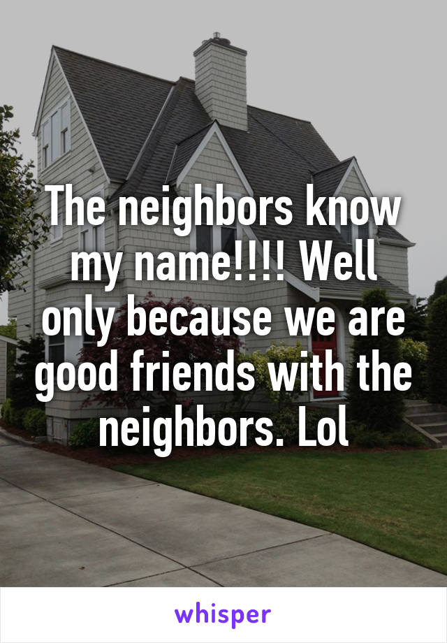 The neighbors know my name!!!! Well only because we are good friends with the neighbors. Lol