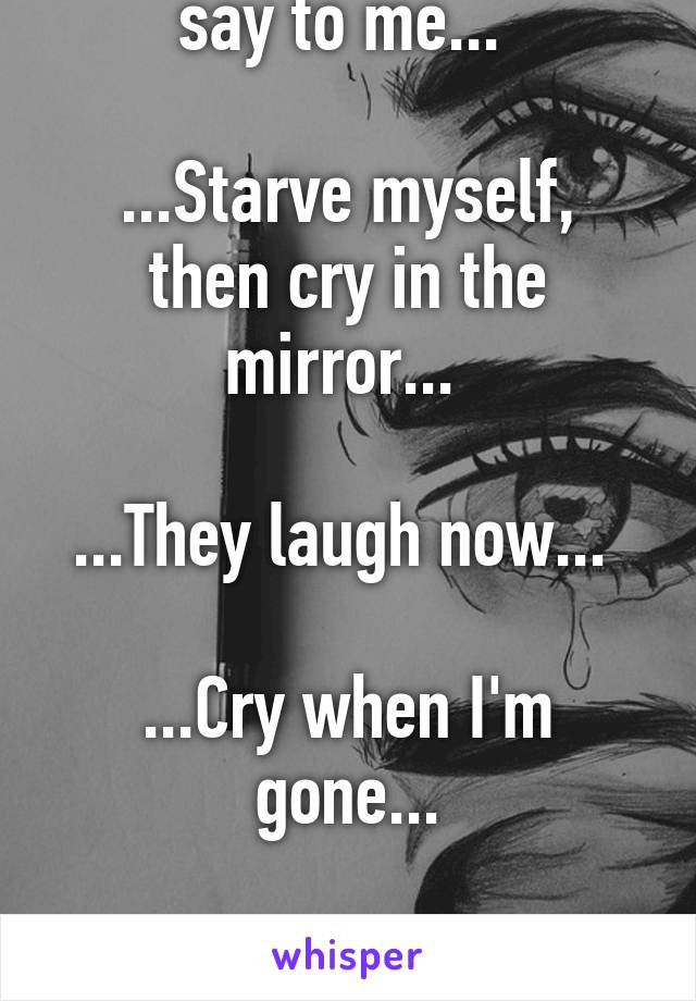 ...Cut my sides and slit my wrist they all say to me... 

...Starve myself, then cry in the mirror... 

...They laugh now... 

...Cry when I'm gone...

...I hope youre happy to put me in this pain...