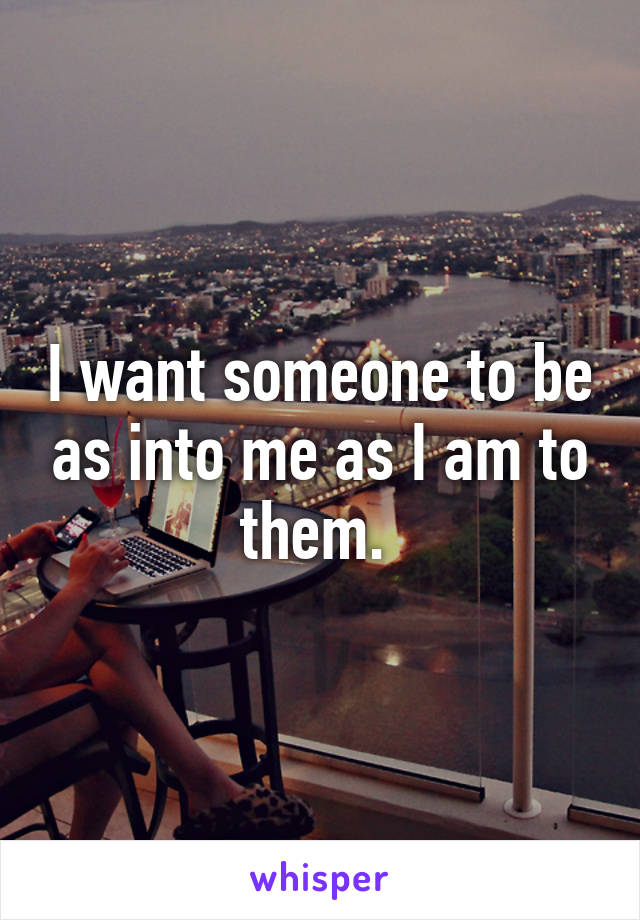 I want someone to be as into me as I am to them. 