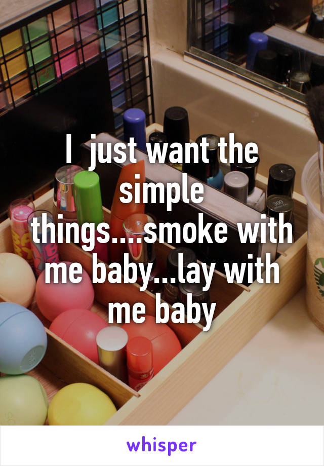 I  just want the simple things....smoke with me baby...lay with me baby