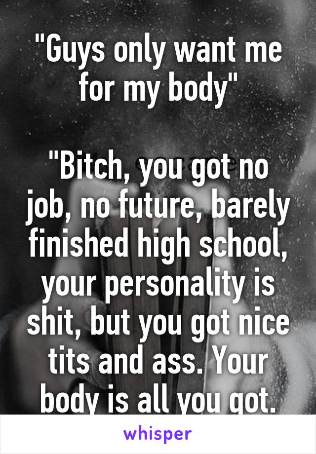 "Guys only want me for my body"

"Bitch, you got no job, no future, barely finished high school, your personality is shit, but you got nice tits and ass. Your body is all you got.