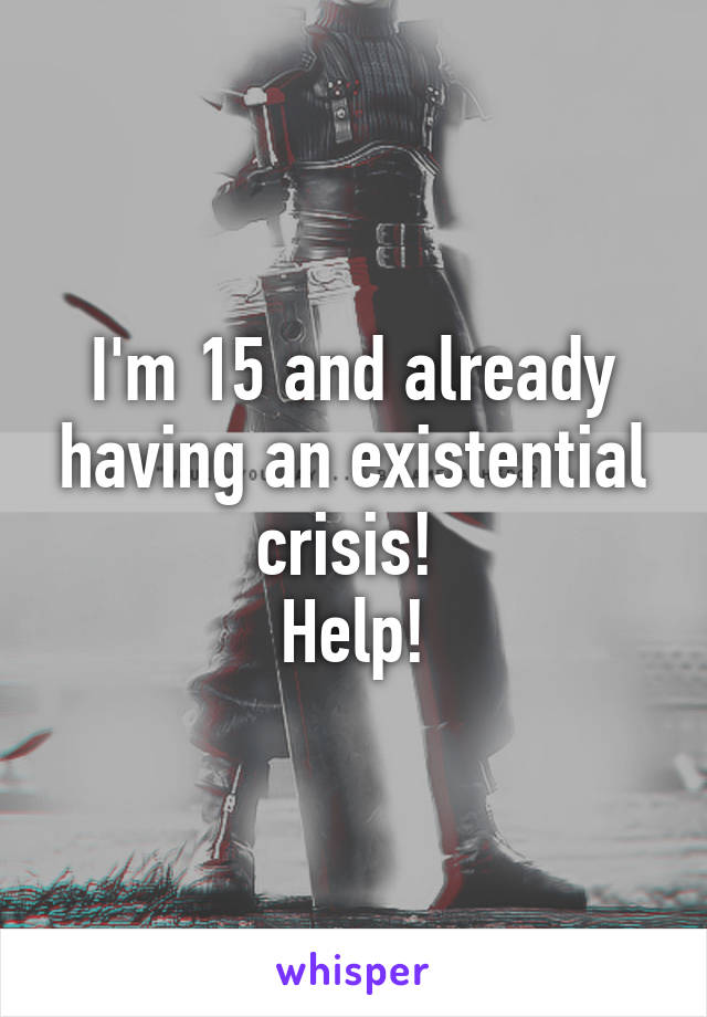 I'm 15 and already having an existential crisis! 
Help!