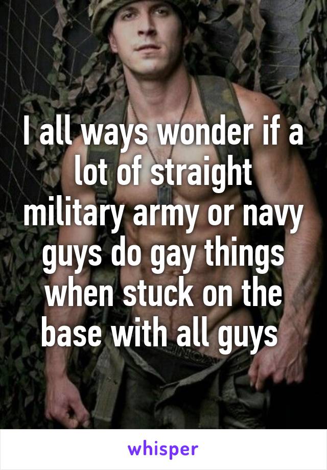 I all ways wonder if a lot of straight military army or navy guys do gay things when stuck on the base with all guys 