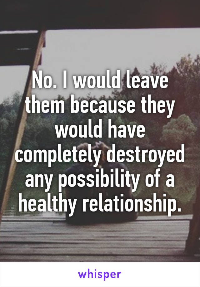 No. I would leave them because they would have completely destroyed any possibility of a healthy relationship.