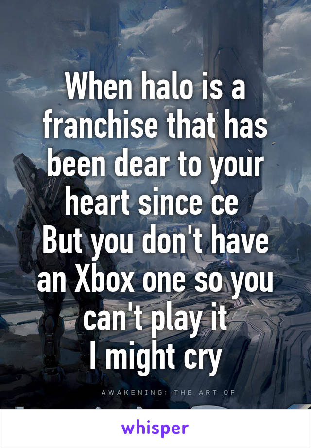 When halo is a franchise that has been dear to your heart since ce 
But you don't have an Xbox one so you can't play it
I might cry