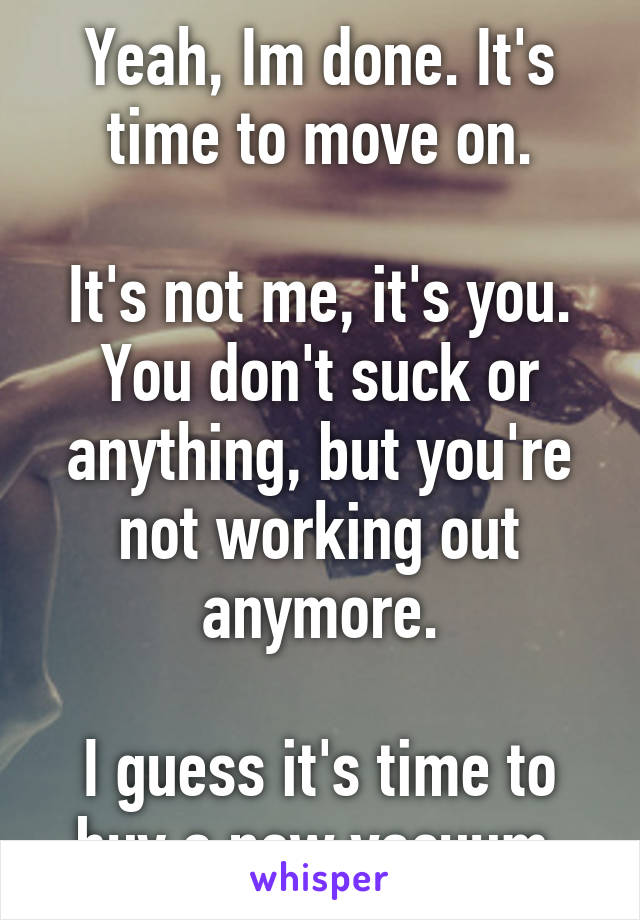 Yeah, Im done. It's time to move on.

It's not me, it's you. You don't suck or anything, but you're not working out anymore.

I guess it's time to buy a new vacuum.