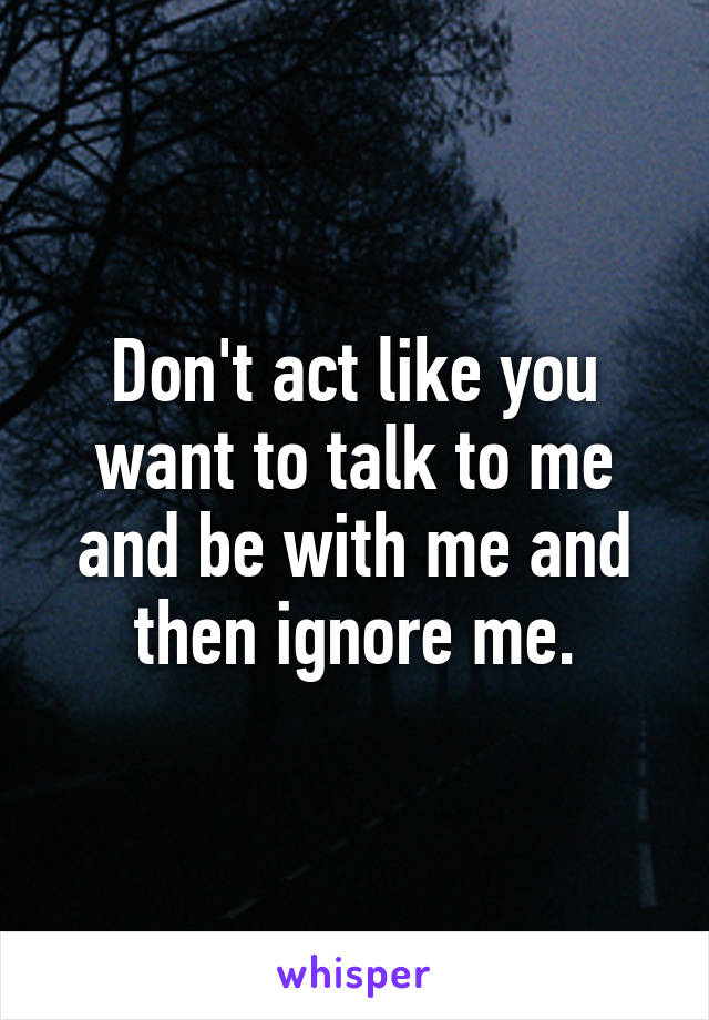 Don't act like you want to talk to me and be with me and then ignore me.