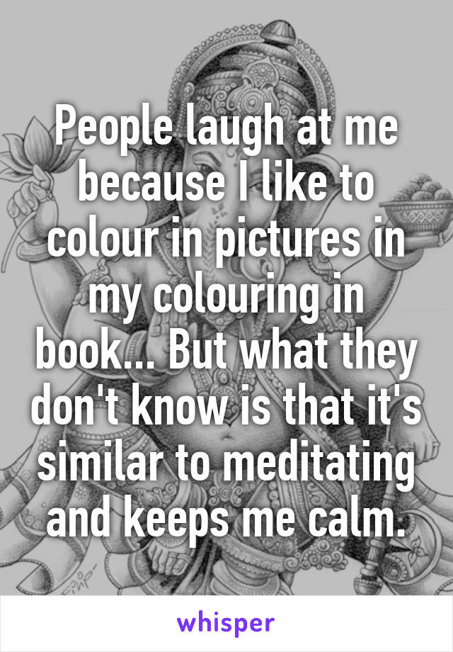 People laugh at me because I like to colour in pictures in my colouring in book... But what they don't know is that it's similar to meditating and keeps me calm.