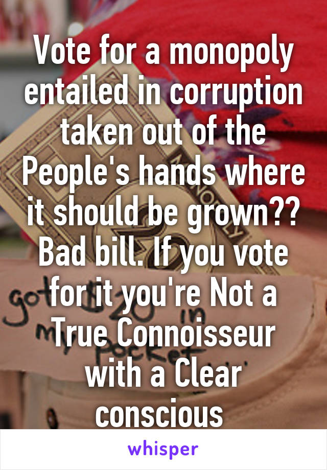 Vote for a monopoly entailed in corruption taken out of the People's hands where it should be grown?? Bad bill. If you vote for it you're Not a True Connoisseur with a Clear conscious 