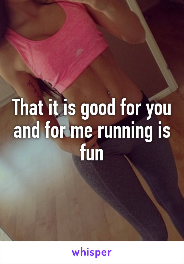 That it is good for you and for me running is fun