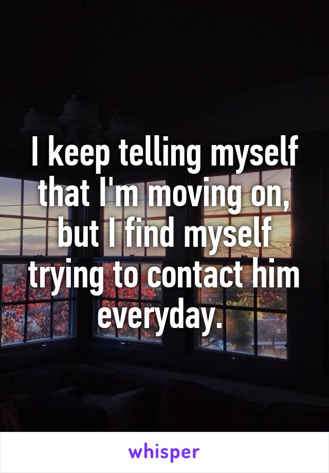 I keep telling myself that I'm moving on, but I find myself trying to contact him everyday. 