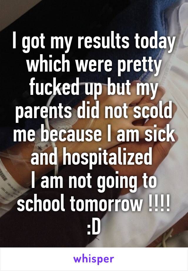 I got my results today which were pretty fucked up but my parents did not scold me because I am sick and hospitalized 
I am not going to school tomorrow !!!! :D