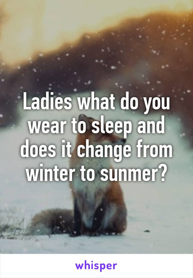 Ladies what do you wear to sleep and does it change from winter to sunmer?