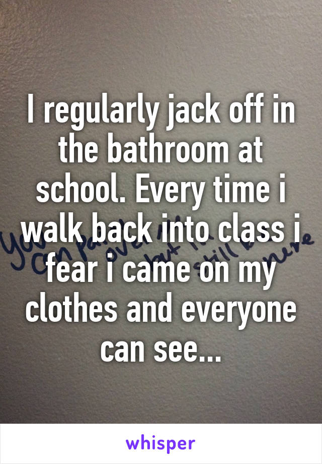 I regularly jack off in the bathroom at school. Every time i walk back into class i fear i came on my clothes and everyone can see...