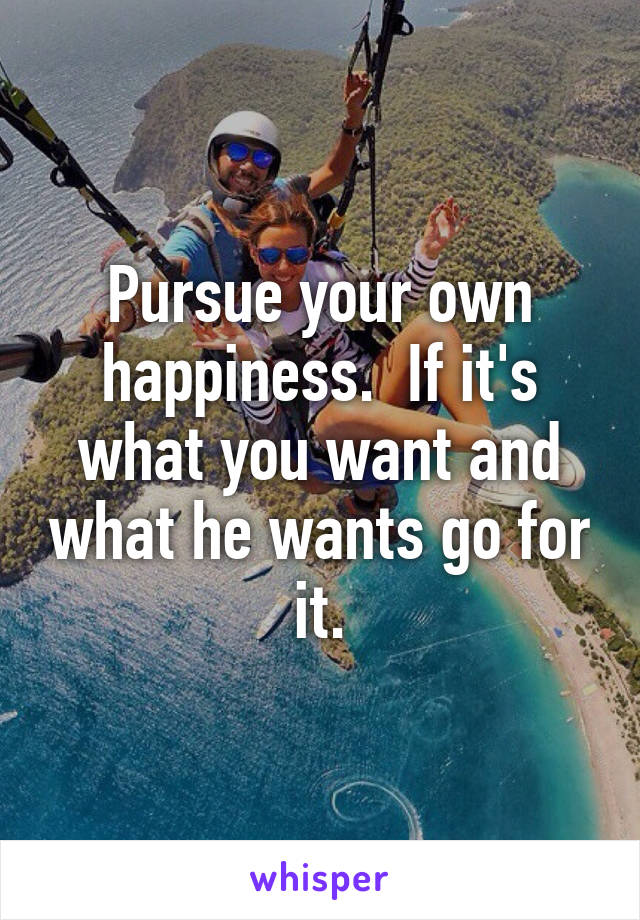 Pursue your own happiness.  If it's what you want and what he wants go for it.