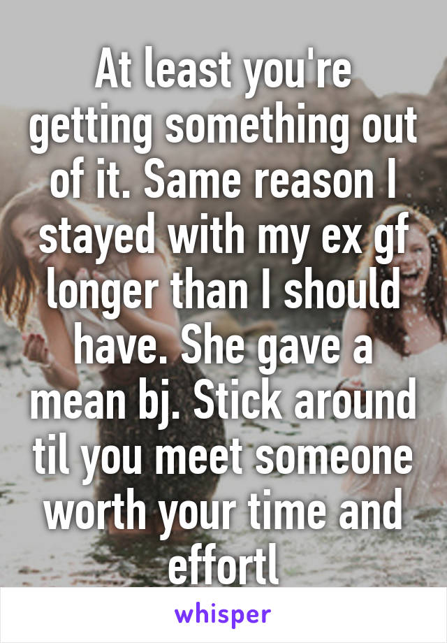 At least you're getting something out of it. Same reason I stayed with my ex gf longer than I should have. She gave a mean bj. Stick around til you meet someone worth your time and effortl