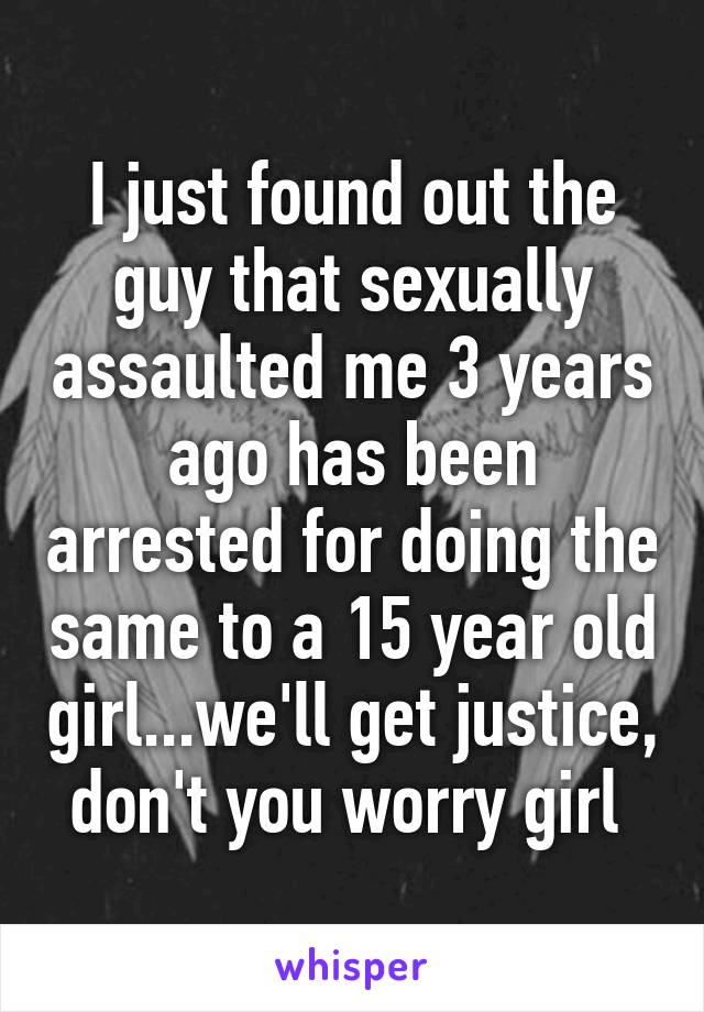 I just found out the guy that sexually assaulted me 3 years ago has been arrested for doing the same to a 15 year old girl...we'll get justice, don't you worry girl 