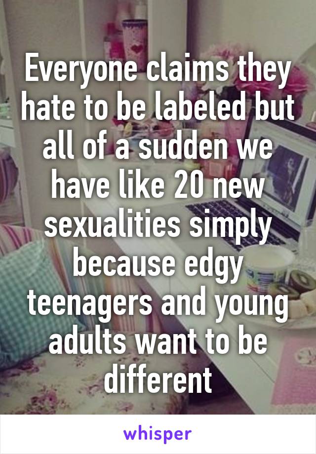 Everyone claims they hate to be labeled but all of a sudden we have like 20 new sexualities simply because edgy teenagers and young adults want to be different