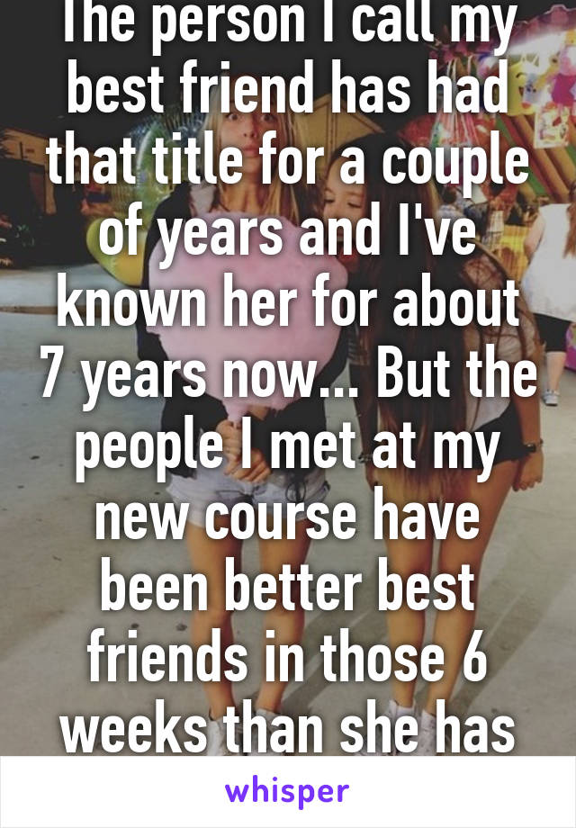 The person I call my best friend has had that title for a couple of years and I've known her for about 7 years now... But the people I met at my new course have been better best friends in those 6 weeks than she has in those 7 years...