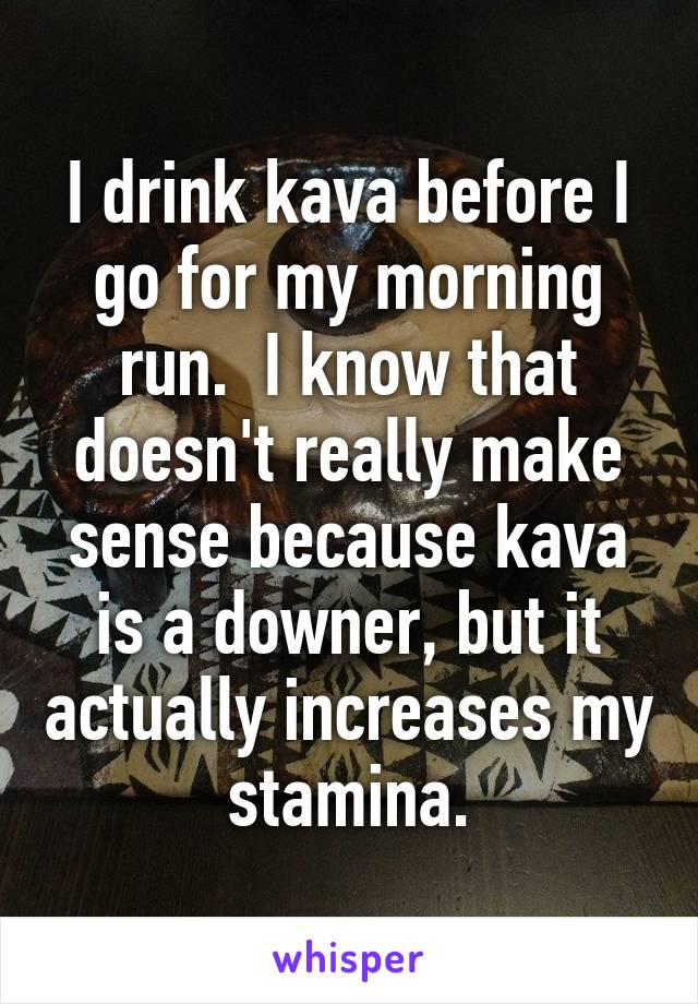 I drink kava before I go for my morning run.  I know that doesn't really make sense because kava is a downer, but it actually increases my stamina.