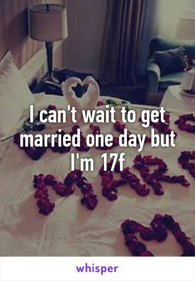 I can't wait to get married one day but I'm 17f