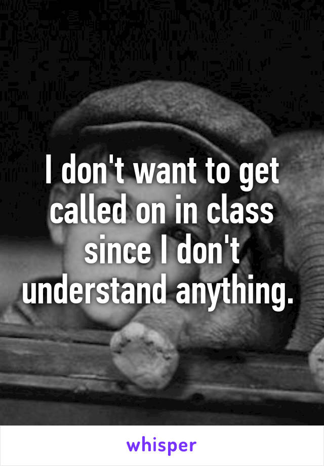 I don't want to get called on in class since I don't understand anything. 