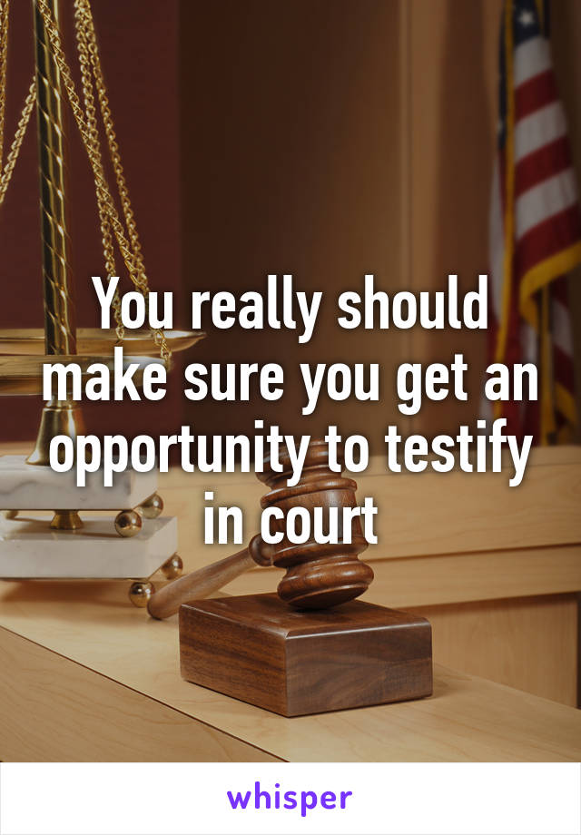 You really should make sure you get an opportunity to testify in court