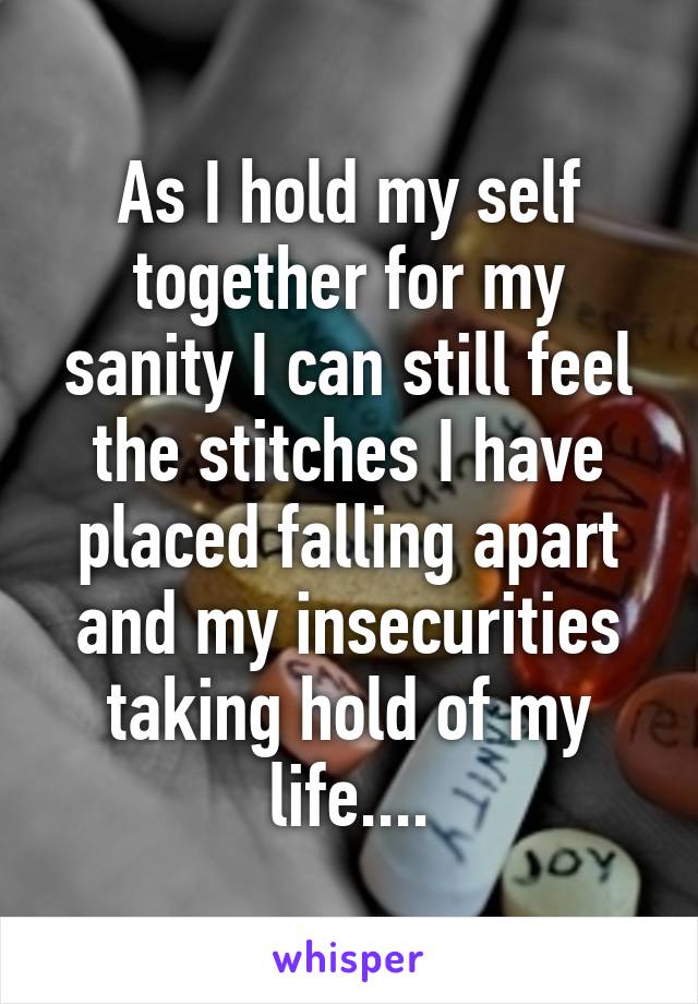 As I hold my self together for my sanity I can still feel the stitches I have placed falling apart and my insecurities taking hold of my life....